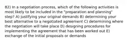 82) In a negotiation process, which of the following activities is most likely to be included in the "preparation and planning" step? A) justifying your original demands B) determining your best alternative to a negotiated agreement C) determining where the negotiation will take place D) designing procedures for implementing the agreement that has been worked out E) exchange of the initial proposals or demands