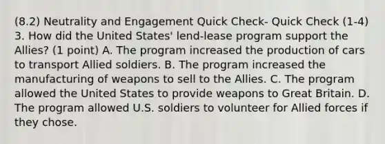 (8.2) Neutrality and Engagement Quick Check- Quick Check (1-4) 3. How did the United States' lend-lease program support the Allies? (1 point) A. The program increased the production of cars to transport Allied soldiers. B. The program increased the manufacturing of weapons to sell to the Allies. C. The program allowed the United States to provide weapons to Great Britain. D. The program allowed U.S. soldiers to volunteer for Allied forces if they chose.