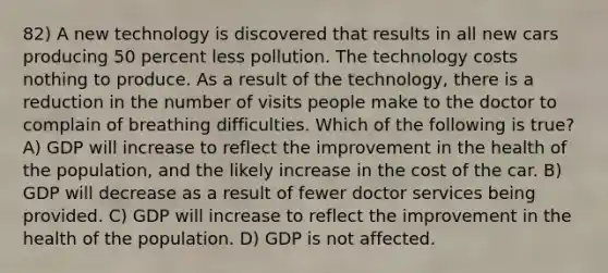 82) A new technology is discovered that results in all new cars producing 50 percent less pollution. The technology costs nothing to produce. As a result of the technology, there is a reduction in the number of visits people make to the doctor to complain of breathing difficulties. Which of the following is true? A) GDP will increase to reflect the improvement in the health of the population, and the likely increase in the cost of the car. B) GDP will decrease as a result of fewer doctor services being provided. C) GDP will increase to reflect the improvement in the health of the population. D) GDP is not affected.