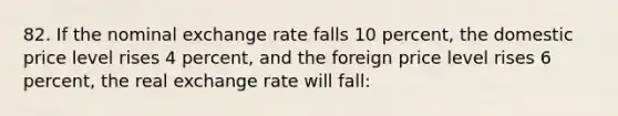 82. If the nominal exchange rate falls 10 percent, the domestic price level rises 4 percent, and the foreign price level rises 6 percent, the real exchange rate will fall: