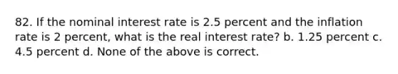 82. If the nominal interest rate is 2.5 percent and the inflation rate is 2 percent, what is the real interest rate? b. 1.25 percent c. 4.5 percent d. None of the above is correct.