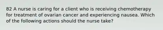 82 A nurse is caring for a client who is receiving chemotherapy for treatment of ovarian cancer and experiencing nausea. Which of the following actions should the nurse take?