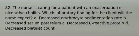 82. The nurse is caring for a patient with an exacerbation of ulcerative cholitis. Which laboratory finding for the client will the nurse expect? a. Decreased erythrocyte sedimentation rate b. Decreased serum potassium c. Decreased C-reactive protein d. Decreased platelet count