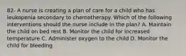 82- A nurse is creating a plan of care for a child who has leukopenia secondary to chemotherapy. Which of the following interventions should the nurse include in the plan? A. Maintain the child on bed rest B. Monitor the child for increased temperature C. Administer oxygen to the child D. Monitor the child for bleeding