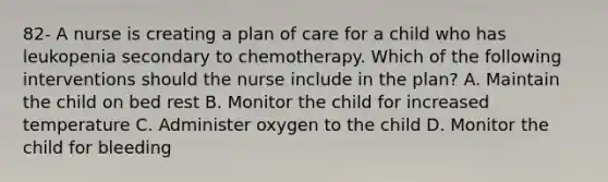 82- A nurse is creating a plan of care for a child who has leukopenia secondary to chemotherapy. Which of the following interventions should the nurse include in the plan? A. Maintain the child on bed rest B. Monitor the child for increased temperature C. Administer oxygen to the child D. Monitor the child for bleeding