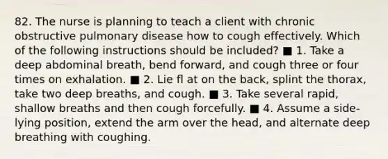 82. The nurse is planning to teach a client with chronic obstructive pulmonary disease how to cough effectively. Which of the following instructions should be included? ■ 1. Take a deep abdominal breath, bend forward, and cough three or four times on exhalation. ■ 2. Lie ﬂ at on the back, splint the thorax, take two deep breaths, and cough. ■ 3. Take several rapid, shallow breaths and then cough forcefully. ■ 4. Assume a side-lying position, extend the arm over the head, and alternate deep breathing with coughing.