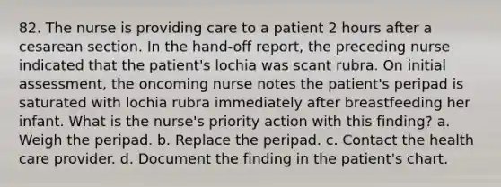 82. The nurse is providing care to a patient 2 hours after a cesarean section. In the hand-off report, the preceding nurse indicated that the patient's lochia was scant rubra. On initial assessment, the oncoming nurse notes the patient's peripad is saturated with lochia rubra immediately after breastfeeding her infant. What is the nurse's priority action with this finding? a. Weigh the peripad. b. Replace the peripad. c. Contact the health care provider. d. Document the finding in the patient's chart.