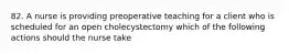 82. A nurse is providing preoperative teaching for a client who is scheduled for an open cholecystectomy which of the following actions should the nurse take