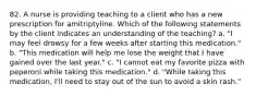 82. A nurse is providing teaching to a client who has a new prescription for amitriptyline. Which of the following statements by the client indicates an understanding of the teaching? a. "I may feel drowsy for a few weeks after starting this medication." b. "This medication will help me lose the weight that I have gained over the last year." c. "I cannot eat my favorite pizza with peperoni while taking this medication." d. "While taking this medication, I'll need to stay out of the sun to avoid a skin rash."