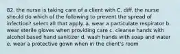 82. the nurse is taking care of a client with C. diff. the nurse should do which of the following to prevent the spread of infection? select all that apply. a. wear a particulate respirator b. wear sterile gloves when providing care c. cleanse hands with alcohol based hand sanitizer d. wash hands with soap and water e. wear a protective gown when in the client's room