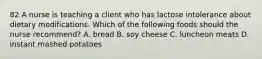 82 A nurse is teaching a client who has lactose intolerance about dietary modifications. Which of the following foods should the nurse recommend? A. bread B. soy cheese C. luncheon meats D. instant mashed potatoes