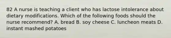 82 A nurse is teaching a client who has lactose intolerance about dietary modifications. Which of the following foods should the nurse recommend? A. bread B. soy cheese C. luncheon meats D. instant mashed potatoes