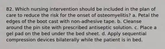 82. Which nursing intervention should be included in the plan of care to reduce the risk for the onset of osteomyelitis? a. Petal the edges of the boot cast with non-adhesive tape. b. Cleanse around the pin site with prescribed antiseptic solution. c. Place a gel pad on the bed under the bed sheet. d. Apply sequential compression devices bilaterally while the patient is in bed.