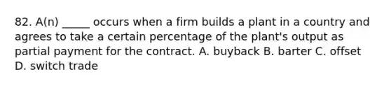 82. A(n) _____ occurs when a firm builds a plant in a country and agrees to take a certain percentage of the plant's output as partial payment for the contract. A. buyback B. barter C. offset D. switch trade