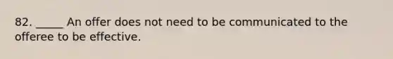 82. _____ An offer does not need to be communicated to the offeree to be effective.