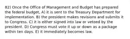 82) Once the Office of Management and Budget has prepared the federal budget, A) it is sent to the Treasury Department for implementation. B) the president makes revisions and submits it to Congress. C) it is either signed into law or vetoed by the president. D) Congress must vote it up or down as a package within ten days. E) it immediately becomes law.