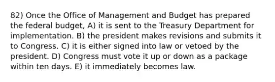 82) Once the Office of Management and Budget has prepared <a href='https://www.questionai.com/knowledge/kS29NErBPI-the-federal-budget' class='anchor-knowledge'>the federal budget</a>, A) it is sent to the Treasury Department for implementation. B) the president makes revisions and submits it to Congress. C) it is either signed into law or vetoed by the president. D) Congress must vote it up or down as a package within ten days. E) it immediately becomes law.