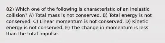 82) Which one of the following is characteristic of an inelastic collision? A) Total mass is not conserved. B) Total energy is not conserved. C) Linear momentum is not conserved. D) Kinetic energy is not conserved. E) The change in momentum is less than the total impulse.