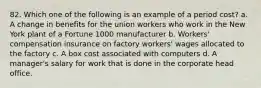 82. Which one of the following is an example of a period cost? a. A change in benefits for the union workers who work in the New York plant of a Fortune 1000 manufacturer b. Workers' compensation insurance on factory workers' wages allocated to the factory c. A box cost associated with computers d. A manager's salary for work that is done in the corporate head office.