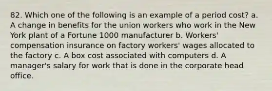 82. Which one of the following is an example of a period cost? a. A change in benefits for the union workers who work in the New York plant of a Fortune 1000 manufacturer b. Workers' compensation insurance on factory workers' wages allocated to the factory c. A box cost associated with computers d. A manager's salary for work that is done in the corporate head office.