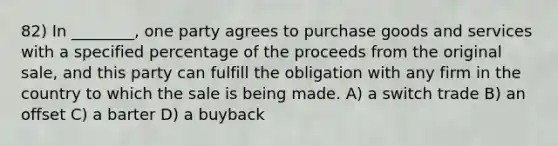 82) In ________, one party agrees to purchase goods and services with a specified percentage of the proceeds from the original sale, and this party can fulfill the obligation with any firm in the country to which the sale is being made. A) a switch trade B) an offset C) a barter D) a buyback