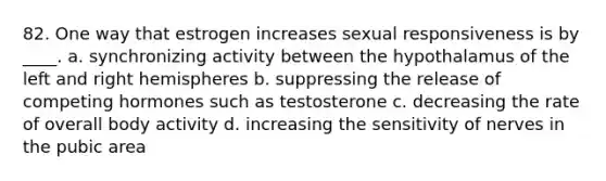 82. One way that estrogen increases sexual responsiveness is by ____. a. synchronizing activity between the hypothalamus of the left and right hemispheres b. suppressing the release of competing hormones such as testosterone c. decreasing the rate of overall body activity d. increasing the sensitivity of nerves in the pubic area