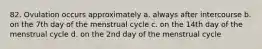 82. Ovulation occurs approximately a. always after intercourse b. on the 7th day of the menstrual cycle c. on the 14th day of the menstrual cycle d. on the 2nd day of the menstrual cycle