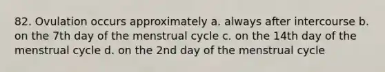 82. Ovulation occurs approximately a. always after intercourse b. on the 7th day of the menstrual cycle c. on the 14th day of the menstrual cycle d. on the 2nd day of the menstrual cycle