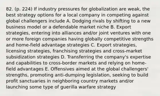 82. (p. 224) If industry pressures for globalization are weak, the best strategy options for a local company in competing against global challengers include A. Dodging rivals by shifting to a new business model or a defendable market niche B. Export strategies, entering into alliances and/or joint ventures with one or more foreign companies having globally competitive strengths and home-field advantage strategies C. Export strategies, licensing strategies, franchising strategies and cross-market subsidization strategies D. Transferring the company's expertise and capabilities to cross-border markets and relying on home-field advantages E. Offensives aimed at the global challengers' strengths, promoting anti-dumping legislation, seeking to build profit sanctuaries in neighboring country markets and/or launching some type of guerilla warfare strategy