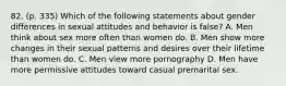 82. (p. 335) Which of the following statements about gender differences in sexual attitudes and behavior is false? A. Men think about sex more often than women do. B. Men show more changes in their sexual patterns and desires over their lifetime than women do. C. Men view more pornography D. Men have more permissive attitudes toward casual premarital sex.