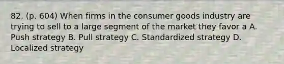 82. (p. 604) When firms in the consumer goods industry are trying to sell to a large segment of the market they favor a A. Push strategy B. Pull strategy C. Standardized strategy D. Localized strategy