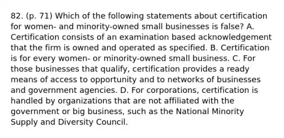 82. (p. 71) Which of the following statements about certification for women- and minority-owned small businesses is false? A. Certification consists of an examination based acknowledgement that the firm is owned and operated as specified. B. Certification is for every women- or minority-owned small business. C. For those businesses that qualify, certification provides a ready means of access to opportunity and to networks of businesses and government agencies. D. For corporations, certification is handled by organizations that are not affiliated with the government or big business, such as the National Minority Supply and Diversity Council.