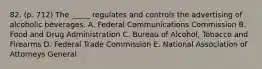 82. (p. 712) The _____ regulates and controls the advertising of alcoholic beverages. A. Federal Communications Commission B. Food and Drug Administration C. Bureau of Alcohol, Tobacco and Firearms D. Federal Trade Commission E. National Association of Attorneys General