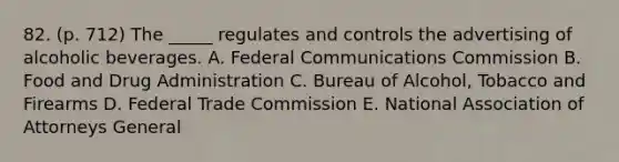 82. (p. 712) The _____ regulates and controls the advertising of alcoholic beverages. A. Federal Communications Commission B. Food and Drug Administration C. Bureau of Alcohol, Tobacco and Firearms D. Federal Trade Commission E. National Association of Attorneys General