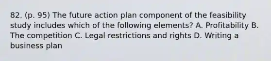 82. (p. 95) The future action plan component of the feasibility study includes which of the following elements? A. Profitability B. The competition C. Legal restrictions and rights D. Writing a business plan