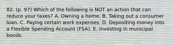 82. (p. 97) Which of the following is NOT an action that can reduce your taxes? A. Owning a home. B. Taking out a consumer loan. C. Paying certain work expenses. D. Depositing money into a Flexible Spending Account (FSA). E. Investing in municipal bonds.