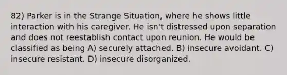 82) Parker is in the Strange Situation, where he shows little interaction with his caregiver. He isn't distressed upon separation and does not reestablish contact upon reunion. He would be classified as being A) securely attached. B) insecure avoidant. C) insecure resistant. D) insecure disorganized.