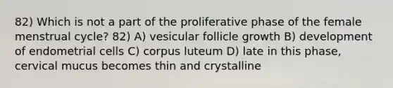 82) Which is not a part of the proliferative phase of the female menstrual cycle? 82) A) vesicular follicle growth B) development of endometrial cells C) corpus luteum D) late in this phase, cervical mucus becomes thin and crystalline