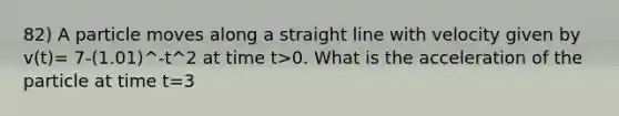 82) A particle moves along a straight line with velocity given by v(t)= 7-(1.01)^-t^2 at time t>0. What is the acceleration of the particle at time t=3