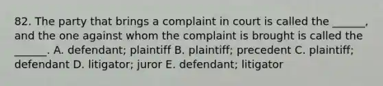 82. The party that brings a complaint in court is called the ______, and the one against whom the complaint is brought is called the ______. A. defendant; plaintiff B. plaintiff; precedent C. plaintiff; defendant D. litigator; juror E. defendant; litigator