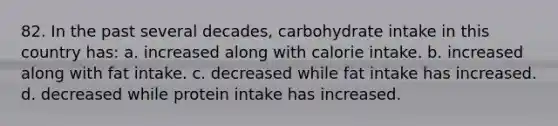 82. In the past several decades, carbohydrate intake in this country has: a. increased along with calorie intake. b. increased along with fat intake. c. decreased while fat intake has increased. d. decreased while protein intake has increased.