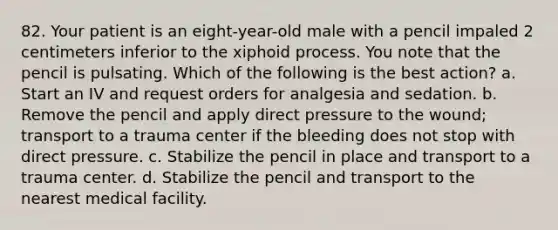 82. Your patient is an eight-year-old male with a pencil impaled 2 centimeters inferior to the xiphoid process. You note that the pencil is pulsating. Which of the following is the best action? a. Start an IV and request orders for analgesia and sedation. b. Remove the pencil and apply direct pressure to the wound; transport to a trauma center if the bleeding does not stop with direct pressure. c. Stabilize the pencil in place and transport to a trauma center. d. Stabilize the pencil and transport to the nearest medical facility.