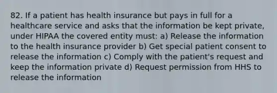 82. If a patient has health insurance but pays in full for a healthcare service and asks that the information be kept private, under HIPAA the covered entity must: a) Release the information to the health insurance provider b) Get special patient consent to release the information c) Comply with the patient's request and keep the information private d) Request permission from HHS to release the information