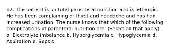 82. The patient is on total parenteral nutrition and is lethargic. He has been complaining of thirst and headache and has had increased urination. The nurse knows that which of the following complications of parenteral nutrition are. (Select all that apply) a. Electrolyte imbalance b. Hyperglycemia c. Hypoglycemia d. Aspiration e. Sepsis