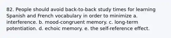 82. People should avoid back-to-back study times for learning Spanish and French vocabulary in order to minimize a. interference. b. mood-congruent memory. c. long-term potentiation. d. echoic memory. e. the self-reference effect.