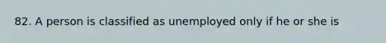 82. A person is classified as unemployed only if he or she is