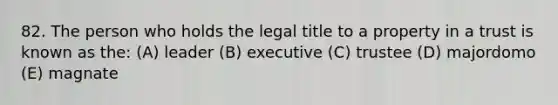 82. The person who holds the legal title to a property in a trust is known as the: (A) leader (B) executive (C) trustee (D) majordomo (E) magnate