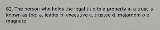 82. The person who holds the legal title to a property in a trust is known as the: a. leader b. executive c. trustee d. majordom o e. magnate