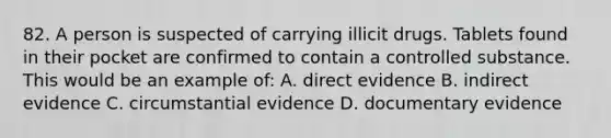 82. A person is suspected of carrying illicit drugs. Tablets found in their pocket are confirmed to contain a controlled substance. This would be an example of: A. direct evidence B. indirect evidence C. circumstantial evidence D. documentary evidence