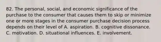 82. The personal, social, and economic significance of the purchase to the consumer that causes them to skip or minimize one or more stages in the consumer purchase decision process depends on their level of A. aspiration. B. cognitive dissonance. C. motivation. D. situational influences. E. involvement.